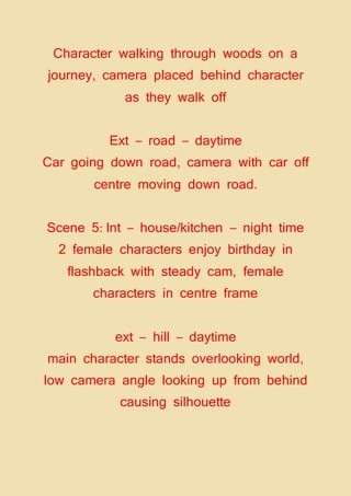 Character walking through woods on a
journey, camera placed behind character
as they walk off
Ext – road – daytime
Car going down road, camera with car off
centre moving down road.
Scene 5: Int – house/kitchen – night time
2 female characters enjoy birthday in
flashback with steady cam, female
characters in centre frame
ext – hill – daytime
main character stands overlooking world,
low camera angle looking up from behind
causing silhouette
 