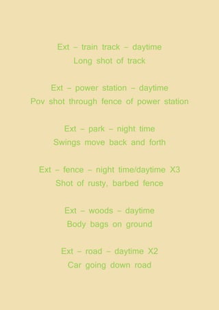 Ext – train track – daytime
Long shot of track
Ext – power station – daytime
Pov shot through fence of power station
Ext – park – night time
Swings move back and forth
Ext – fence – night time/daytime X3
Shot of rusty, barbed fence
Ext – woods – daytime
Body bags on ground
Ext – road – daytime X2
Car going down road
 