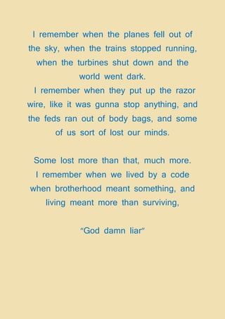 I remember when the planes fell out of
the sky, when the trains stopped running,
when the turbines shut down and the
world went dark.
I remember when they put up the razor
wire, like it was gunna stop anything, and
the feds ran out of body bags, and some
of us sort of lost our minds.
Some lost more than that, much more.
I remember when we lived by a code
when brotherhood meant something, and
living meant more than surviving,
“God damn liar”
 