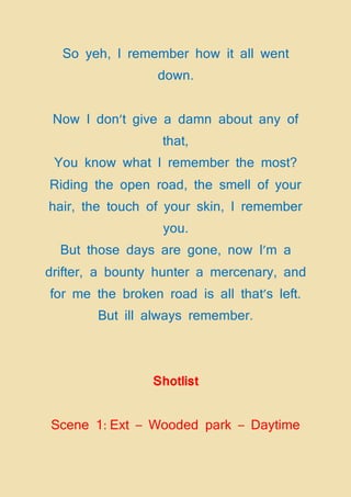 So yeh, I remember how it all went
down.
Now I don’t give a damn about any of
that,
You know what I remember the most?
Riding the open road, the smell of your
hair, the touch of your skin, I remember
you.
But those days are gone, now I’m a
drifter, a bounty hunter a mercenary, and
for me the broken road is all that’s left.
But ill always remember.
Shotlist
Scene 1: Ext – Wooded park – Daytime
 