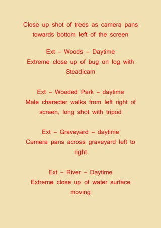 Close up shot of trees as camera pans
towards bottom left of the screen
Ext – Woods – Daytime
Extreme close up of bug on log with
Steadicam
Ext – Wooded Park – daytime
Male character walks from left right of
screen, long shot with tripod
Ext – Graveyard – daytime
Camera pans across graveyard left to
right
Ext – River – Daytime
Extreme close up of water surface
moving
 