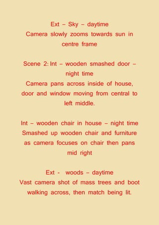 Ext – Sky – daytime
Camera slowly zooms towards sun in
centre frame
Scene 2: Int – wooden smashed door –
night time
Camera pans across inside of house,
door and window moving from central to
left middle.
Int – wooden chair in house – night time
Smashed up wooden chair and furniture
as camera focuses on chair then pans
mid right
Ext - woods – daytime
Vast camera shot of mass trees and boot
walking across, then match being lit.
 