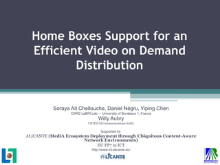 Home Boxes Support for an Efficient Video on Demand Distribution Soraya Ait Chellouche, Daniel Négru, Yiping Chen CNRS LaBRI Lab. – University of Bordeaux 1, France Willy Aubry VIOTECH Communications SARL Supported by  ALICANTE ( MediA Ecosystem Deployment through Ubiquitous Content-Aware Network Environments) EU FP7 in ICT http://www.ict-alicante.eu/ 