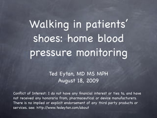 Walking in patients’
          shoes: home blood
         pressure monitoring
                     Ted Eytan, MD MS MPH
                        August 18, 2009

Conﬂict of Interest: I do not have any ﬁnancial interest or ties to, and have
not received any honoraria from, pharmaceutical or device manufacturers.
There is no implied or explicit endorsement of any third party products or
services. see: http://www.tedeytan.com/about
 