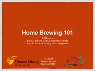 Home Brewing 101
20 Steps to
Brew, Ferment, Bottle & Condition a Beer
from an Extract Kit Using Basic Equipment
Gil Lopez
Queens Library
Summer 2017
 