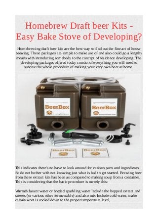 Homebrew Draft beer Kits -
Easy Bake Stove of Developing?
Homebrewing draft beer kits are the best way to find out the fine art of house
brewing. These packages are simple to make use of and also could go a lengthy
means with introducing somebody to the concept of residence developing. The
developing packages offered today consist of everything you will need to
survive the whole procedure of making your very own beer at home.
This indicates there's no have to look around for various parts and ingredients.
So do not bother with not knowing just what is had to get started. Brewing beer
from these extract kits has been as compared to making soup from a container.
This is considering that the basic procedure is merely this:
Warmth faucet water or bottled sparkling water Include the hopped extract and
sweets (or various other fermentable) and also mix Include cold water, make
certain wort is cooled down to the proper temperature level,
 