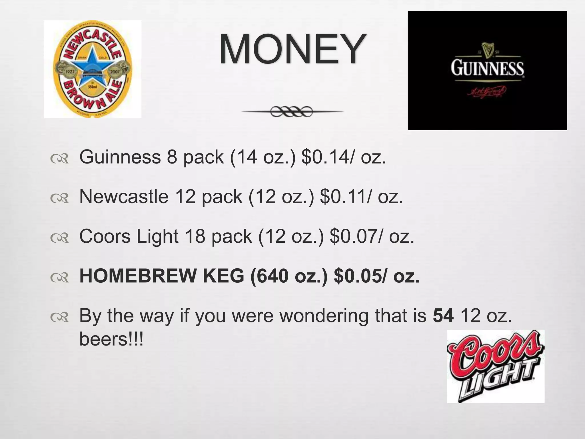 MONEYGuinness 8 pack (14 oz.) $0.14/ oz.Newcastle 12 pack (12 oz.) $0.11/ oz.Coors Light 18 pack (12 oz.) $0.07/ oz.HOMEBREW KEG (640 oz.) $0.05/ oz.By the way if you were wondering that is 54 12 oz. beers!!!