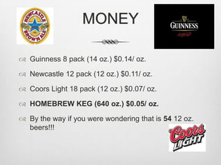 MONEYGuinness 8 pack (14 oz.) $0.14/ oz.Newcastle 12 pack (12 oz.) $0.11/ oz.Coors Light 18 pack (12 oz.) $0.07/ oz.HOMEBREW KEG (640 oz.) $0.05/ oz.By the way if you were wondering that is 54 12 oz. beers!!!