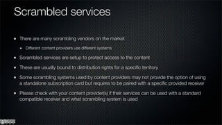 Scrambled services

 There are many scrambling vendors on the market
    Different content providers use different systems

 Scrambled services are setup to protect access to the content

 These are usually bound to distribution rights for a speciﬁc territory

 Some scrambling systems used by content providers may not provide the option of using
 a standalone subscription card but requires to be paired with a speciﬁc provided receiver

 Please check with your content provider(s) if their services can be used with a standard
 compatible receiver and what scrambling system is used
 