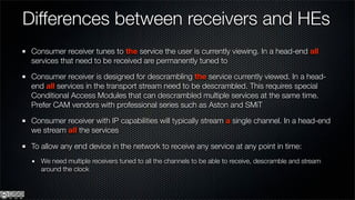 Differences between receivers and HEs
 Consumer receiver tunes to the service the user is currently viewing. In a head-end all
 services that need to be received are permanently tuned to

 Consumer receiver is designed for descrambling the service currently viewed. In a head-
 end all services in the transport stream need to be descrambled. This requires special
 Conditional Access Modules that can descrambled multiple services at the same time.
 Prefer CAM vendors with professional series such as Aston and SMiT

 Consumer receiver with IP capabilities will typically stream a single channel. In a head-end
 we stream all the services

 To allow any end device in the network to receive any service at any point in time:
   We need multiple receivers tuned to all the channels to be able to receive, descramble and stream
   around the clock
 