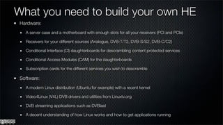 What you need to build your own HE
 Hardware:
   A server case and a motherboard with enough slots for all your receivers (PCI and PCIe)

   Receivers for your different sources (Analogue, DVB-T/T2, DVB-S/S2, DVB-C/C2)

   Conditional Interface (CI) daughterboards for descrambling content protected services

   Conditional Access Modules (CAM) for the daughterboards

   Subscription cards for the different services you wish to descramble

 Software:
   A modern Linux distribution (Ubuntu for example) with a recent kernel

   Video4Linux (V4L) DVB drivers and utilities from Linuxtv.org

   DVB streaming applications such as DVBlast

   A decent understanding of how Linux works and how to get applications running
 