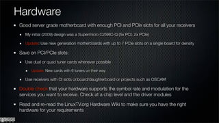 Hardware
Good server grade motherboard with enough PCI and PCIe slots for all your receivers
  My initial (2009) design was a Supermicro C2SBC-Q (5x PCI, 2x PCIe)

  Update: Use new generation motherboards with up to 7 PCIe slots on a single board for density

Save on PCI/PCIe slots:
  Use dual or quad tuner cards whenever possible

     Update: New cards with 6 tuners on their way

  Use receivers with CI slots onboard/daughterboard or projects such as OSCAM

Double check that your hardware supports the symbol rate and modulation for the
services you want to receive. Check at a chip level and the driver modules

Read and re-read the LinuxTV.org Hardware Wiki to make sure you have the right
hardware for your requirements
 