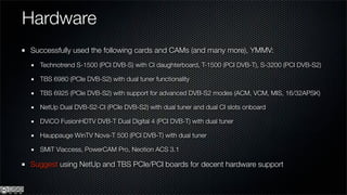 Hardware
Successfully used the following cards and CAMs (and many more), YMMV:
  Technotrend S-1500 (PCI DVB-S) with CI daughterboard, T-1500 (PCI DVB-T), S-3200 (PCI DVB-S2)

  TBS 6980 (PCIe DVB-S2) with dual tuner functionality

  TBS 6925 (PCIe DVB-S2) with support for advanced DVB-S2 modes (ACM, VCM, MIS, 16/32APSK)

  NetUp Dual DVB-S2-CI (PCIe DVB-S2) with dual tuner and dual CI slots onboard

  DViCO FusionHDTV DVB-T Dual Digital 4 (PCI DVB-T) with dual tuner

  Hauppauge WinTV Nova-T 500 (PCI DVB-T) with dual tuner

  SMiT Viaccess, PowerCAM Pro, Neotion ACS 3.1

Suggest using NetUp and TBS PCIe/PCI boards for decent hardware support
 