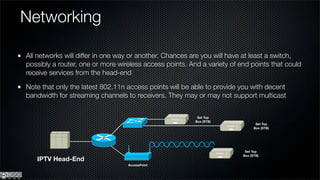 Networking

All networks will differ in one way or another. Chances are you will have at least a switch,
possibly a router, one or more wireless access points. And a variety of end points that could
receive services from the head-end

Note that only the latest 802.11n access points will be able to provide you with decent
bandwidth for streaming channels to receivers. They may or may not support multicast


                                                          Set Top
                                                         Box (STB)
                                                                                Set Top
                                                                               Box (STB)




                                                                          Set Top
                                                                         Box (STB)
   IPTV Head-End
                                  AccessPoint
 