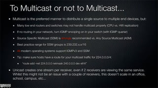 To Multicast or not to Multicast...
Multicast is the preferred manner to distribute a single source to multiple end devices, but:
   Many low end routers and switches may not handle multicast properly (CPU vs. HW replication)

   If no routing in your network, turn IGMP snooping on in your switch (with IGMP querier)

   Source Speciﬁc Multicast (SSM) is strongly recommended vs. Any Source Multicast (ASM)

   Best practice range for SSM groups is 239.232.x.x/16

   All modern operating systems support IGMPv3 and SSM

   Tip: make sure hosts have a route for your multicast trafﬁc for 224.0.0.0/4:

       “route add -net 224.0.0.0 netmask 240.0.0.0 dev ethX”

Unicast creates one stream per receiver, even if 2 receivers are viewing the same service.
Whilst this might not be an issue with a couple of receivers, this doesn’t scale in an ofﬁce,
school, campus, etc...
 