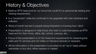 History & Objectives
 Build an IPTV head-end for my home that would ﬁt my personal lab testing and
 viewing requirements
 In a “production” state but continues to be upgraded with new hardware and
 software
 Word of mouth has led to people being interested in knowing how I did it
 Presentation is designed to help those who wish to build themselves an IPTV
 head-end for their home, ofﬁce, lab, school, campus, etc...
 Focus of this presentation is on the head-end requirements for streaming live
 radio and TV services and not Video on Demand services or receivers
 All the information in the presentation is provided on an “as is” basis without
 warranties of any kind, either express or implied
 