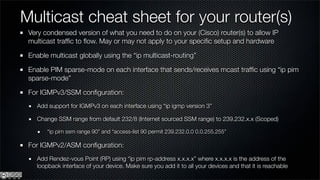 Multicast cheat sheet for your router(s)
 Very condensed version of what you need to do on your (Cisco) router(s) to allow IP
 multicast trafﬁc to ﬂow. May or may not apply to your speciﬁc setup and hardware

 Enable multicast globally using the “ip multicast-routing”

 Enable PIM sparse-mode on each interface that sends/receives mcast trafﬁc using “ip pim
 sparse-mode”

 For IGMPv3/SSM conﬁguration:
    Add support for IGMPv3 on each interface using “ip igmp version 3”

    Change SSM range from default 232/8 (Internet sourced SSM range) to 239.232.x.x (Scoped)

        “ip pim ssm range 90” and “access-list 90 permit 239.232.0.0 0.0.255.255”

 For IGMPv2/ASM conﬁguration:
    Add Rendez-vous Point (RP) using “ip pim rp-address x.x.x.x” where x.x.x.x is the address of the
    loopback interface of your device. Make sure you add it to all your devices and that it is reachable
 