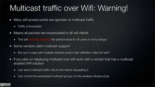 Multicast trafﬁc over Wiﬁ: Warning!
 Many wiﬁ access points are agnostic to multicast trafﬁc
   Trafﬁc is forwarded

 Means all packets are broadcasted to all wiﬁ clients
   This will seriously degrade the performance for all users in many setups

 Some vendors claim multicast support
   But can it cope with multiple streams and/or high deﬁnition video bit rate?

 If you plan on deploying multicast over wiﬁ work with a vendor that has a multicast
 enabled Wiﬁ solution
   Can send multicast trafﬁc only to the clients requesting it

   Can control the authorised multicast groups on the wireless infrastructure
 