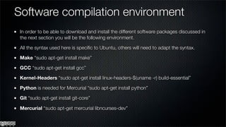 Software compilation environment
 In order to be able to download and install the different software packages discussed in
 the next section you will be the following environment.

 All the syntax used here is speciﬁc to Ubuntu, others will need to adapt the syntax.

 Make “sudo apt-get install make”

 GCC “sudo apt-get install gcc”

 Kernel-Headers “sudo apt-get install linux-headers-$(uname -r) build-essential”

 Python is needed for Mercurial “sudo apt-get install python”

 Git “sudo apt-get install git-core”

 Mercurial “sudo apt-get mercurial libncurses-dev”
 