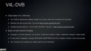 V4L-DVB

Grab latest V4L-DVB tree
  V4L-DVB in distribution release rapidly out of sync with new modules and bug ﬁxes

  Retrieve v4l-dvb source tree: “hg clone http://linuxtv.org/hg/v4l-dvb”

  Update sources later on: “cd v4l-dvb” and then “hg pull -u http://linuxtv.org/hg/v4l-dvb”

Build v4l-dvb kernel modules:
  Change to v4l-dvb directory “cd v4l-dvb”, build the modules “make”, install the modules “make install”

  If more than 8 adapters, change DVB_MAX_ADAPTERS from 8 to a higher number in the menuconﬁg

  Tip: Include only modules you really need for your hardware
 