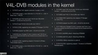 V4L-DVB modules in the kernel
                                                                   [ 8.012881] saa7146: found saa7146 @ mem f8054000
 [   7.870037] saa7146: register extension 'budget_ci dvb'.
                                                                   (revision 1, irq 65) (0x13c2,0x1019).
 [ 7.870109] budget_ci dvb 0000:06:01.0: PCI INT A -> GSI 74
                                                                   [   8.012892] saa7146 (1): dma buffer size 192512
 (level, low) -> IRQ 64
                                                                   [ 8.012896] DVB: registering new adapter (TT-Budget
 [ 7.870236] saa7146: found saa7146 @ mem f82c4000
                                                                   S2-3200 PCI)
 (revision 1, irq 64) (0x13c2,0x1012).
                                                                   [   8.070942] adapter has MAC addr = 00:d0:5c:0b:5b:6d
 [   7.870247] saa7146 (0): dma buffer size 192512
                                                                   [ 8.071348] input: Budget-CI dvb ir receiver saa7146 (1) as /
 [   7.870251] DVB: registering new adapter (TT-Budget-T-CI PCI)
                                                                   devices/pci0000:00/0000:00:06.0/0000:05:00.0/0000:06:02.0/
                                                                   input/input5
 [   7.931683] adapter has MAC addr = 00:d0:5c:04:43:06
                                                                   [   8.414241] stb0899_attach: Attaching STB0899
 [ 7.932235] input: Budget-CI dvb ir receiver saa7146 (0) as /
 devices/pci0000:00/0000:00:06.0/0000:05:00.0/0000:06:01.0/
                                                                   [   8.443895] stb6100_attach: Attaching STB6100
 input/input4
                                                                   [   8.454305] LNBx2x attached on addr=8
 [ 8.034327] DVB: registering adapter 0 frontend 0 (Philips
 TDA10046H DVB-T)...
                                                                   [ 8.454310] DVB: registering adapter 1 frontend 0 (STB0899
 [ 8.012786] budget_ci dvb 0000:06:02.0: PCI INT A -> GSI 78       Multistandard)...
 (level, low) -> IRQ 65
 
