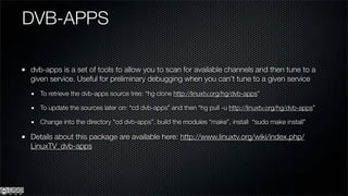 DVB-APPS

dvb-apps is a set of tools to allow you to scan for available channels and then tune to a
given service. Useful for preliminary debugging when you can’t tune to a given service
  To retrieve the dvb-apps source tree: “hg clone http://linuxtv.org/hg/dvb-apps”

  To update the sources later on: “cd dvb-apps” and then “hg pull -u http://linuxtv.org/hg/dvb-apps”

  Change into the directory “cd dvb-apps”, build the modules “make”, install “sudo make install”

Details about this package are available here: http://www.linuxtv.org/wiki/index.php/
LinuxTV_dvb-apps
 