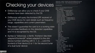 dvbsnoop -s feinfo -frontend /dev/dvb/adapter0/frontend0



Checking your devices
                                                        dvbsnoop V1.4.00 -- http://dvbsnoop.sourceforge.net/
                                                        ---------------------------------------------------------
                                                        FrontEnd Info...
                                                        ---------------------------------------------------------
                                                        Device: /dev/dvb/adapter0/frontend0
                                                        Basic capabilities:

DVBsnoop can allow you to check if your DVB                Name: "Philips TDA10046H DVB-T"
                                                           Frontend-type:        OFDM (DVB-T)

devices have been detected by the OS                       Frequency (min): 51000.000 kHz
                                                           Frequency (max): 858000.000 kHz
                                                           Frequency stepsiz: 166.667 kHz
                                                           Frequency tolerance: 0
DVBsnoop will query the frontend (RF receiver) of          Symbol rate (min): 0.000000 MSym/s
                                                           Symbol rate (max): 0.000000 MSym/s
your DVB device for card details such as frequency         Symbol rate tolerance: 0 ppm
                                                           Notiﬁer delay: 0 ms
range, capabilities and current parameters                 Frontend capabilities:
                                                              auto inversion
                                                              FEC 1/2
This doesn’t guarantee the card is in a working state         FEC 2/3
                                                              FEC 3/4
but provides feedback on the detected capabilites             FEC 5/6
                                                              FEC 7/8
and if it is recognised by the OS.                            FEC AUTO
                                                              QPSK
                                                              QAM 16

Syntax is “dvbsnoop -s feinfo -frontend /dev/dvb/             QAM 64
                                                              QAM AUTO

adapterX/frontendX” where adapterX is the dvb                 auto transmission mode
                                                              auto guard interval

device number (starting with 0, 1, 2, ...) and the      Current parameters:
                                                           Frequency: 0.000 kHz

frontend of that device (0 or 1 for the second tuner       Inversion: OFF
                                                           Bandwidth: 8 MHz

of a dual tuner device)                                    Stream code rate (hi prio): FEC 1/2
                                                           Stream code rate (lo prio): FEC 1/2
                                                           Modulation: QPSK
                                                           Transmission mode: 2k mode
                                                           Guard interval: 1/32
                                                           Hierarchy: none
 