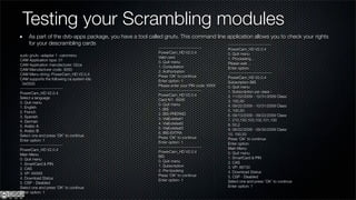 Testing your Scrambling modules
     As part of the dvb-apps package, you have a tool called gnutv. This command line application allows you to check your rights
     for your descrambling cards                                                      ------------------------------
                                                          ------------------------------     PowerCam_HD V2.0.4
                                                          PowerCam_HD V2.0.4                 0. Quit menu
sudo gnutv -adapter 1 -cammenu                            Valid card                         1. Processing...
CAM Application type: 01
                                                          0. Quit menu                       Please wait ...
CAM Application manufacturer: 02ca
                                                          1. Consultation                    Enter option:
CAM Manufacturer code: 3000
                                                          2. Authorization                    ------------------------------
CAM Menu string: PowerCam_HD V2.0.4
                                                          Press 'OK' to continue             PowerCam_HD V2.0.4
CAM supports the following ca system ids:
                                                          Enter option: 1                    Subscription BIS
  0x0500
                                                          Please enter your PIN code: XXXX   0. Quit menu
------------------------------
                                                          ------------------------------     1. Subscription per class :
PowerCam_HD V2.0.4
                                                          PowerCam_HD V2.0.4                 2. 11/22/2009 - 12/31/2009 Class:
Select a language
                                                          Card N?: XXXX                      3. 100,50
0. Quit menu
                                                          0. Quit menu                       4. 09/22/2009 - 10/31/2009 Class:
1. English
                                                          1. BIS                             5. 100,50
2. French
                                                          2. BIS-PREPAID                     6. 09/13/2009 - 09/22/2009 Class:
3. Spanish
                                                          3. ViaEutelsat1                    7. 210,150,103,102,101,100
4. German
                                                          4. ViaEutelsat2                    8. 50,2
5. Arabic A
                                                          5. ViaEutelsat3                    9. 08/22/2009 - 09/30/2009 Class:
6. Arabic B
                                                          6. BIS-EXTRA                       10. 100,50
Select one and press 'OK' to continue
                                                          Press 'OK' to continue             Press 'OK' to continue
Enter option: 1
                                                          Enter option: 1                    Enter option:
------------------------------                            ------------------------------     Main Menu
PowerCam_HD V2.0.4                                        PowerCam_HD V2.0.4                 0. Quit menu
Main Menu                                                 BIS                                1. SmartCard & PIN
0. Quit menu
                                                          0. Quit menu                       2. CAS
1. SmartCard & PIN
                                                          1. Subscription                    3. VP: 88730
2. CAS
                                                          2. Pre-booking                     4. Download Status
3. VP: XXXXX
                                                          Press 'OK' to continue             5. CSP - Disabled
4. Download Status
                                                          Enter option: 1                    Select one and press 'OK' to continue
5. CSP - Disabled
Select one and press 'OK' to continue                                                        Enter option: 1
Enter option: 1
 