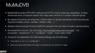 MuMuDVB
MuMuDVB provides RTP/UDP multicast and HTTP unicast streaming capabilities. It takes
all services from a transport stream and maps each service to a unique multicast group

By default all services are streamed. Options allow to specify speciﬁcally which services are
required (multiple audios, subtitles, Teletext, data, ...)

Session Announcement Protocol (SAP) for receivers that can listen & build a services listing

Download from source: “git clone http://mumudvbgit.braice.net/mumudvb”, “cd
mumudvb”, “autoreconf -i -f”, “./conﬁgure”, “make”, “sudo make install”

To launch the application for initial testing (debug) use the following:
   “mumudvb -d -vvv -s -c <conﬁg_ﬁle>”

   Once you have conﬁrmation the setup is working you can skip the -d value
 