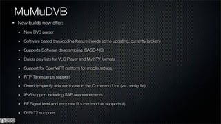 MuMuDVB
New builds now offer:
  New DVB parser

  Software based transcoding feature (needs some updating, currently broken)

  Supports Software descrambling (SASC-NG)

  Builds play lists for VLC Player and MythTV formats

  Support for OpenWRT platform for mobile setups

  RTP Timestamps support

  Override/specify adapter to use in the Command Line (vs. conﬁg ﬁle)

  IPv6 support including SAP announcements

  RF Signal level and error rate (if tuner/module supports it)

  DVB-T2 supports
 