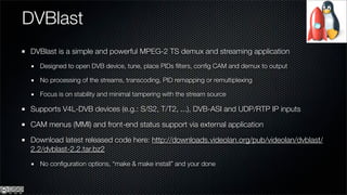 DVBlast
DVBlast is a simple and powerful MPEG-2 TS demux and streaming application
  Designed to open DVB device, tune, place PIDs ﬁlters, conﬁg CAM and demux to output

  No processing of the streams, transcoding, PID remapping or remultiplexing

  Focus is on stability and minimal tampering with the stream source

Supports V4L-DVB devices (e.g.: S/S2, T/T2, ...), DVB-ASI and UDP/RTP IP inputs

CAM menus (MMI) and front-end status support via external application

Download latest released code here: http://downloads.videolan.org/pub/videolan/dvblast/
2.2/dvblast-2.2.tar.bz2
  No conﬁguration options, “make & make install” and your done
 