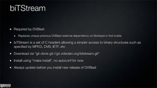 biTStream

Required by DVBlast
   Replaces unique previous DVBlast external dependency on libdvbpsi in ﬁrst builds

biTStream is a set of C headers allowing a simpler access to binary structures such as
speciﬁed by MPEG, DVB, IETF, etc

Download via “git clone git://git.videolan.org/bitstream.git”

Install using “make install”, no autoconf for now

Always update before you install new release of DVBlast
 