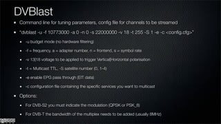 DVBlast
Command line for tuning parameters, conﬁg ﬁle for channels to be streamed

“dvblast -u -f 10773000 -a 0 -n 0 -s 22000000 -v 18 -t 255 -S 1 -e -c <conﬁg.cfg>”
  -u budget mode (no hardware ﬁltering)

  -f = frequency, a = adapter number, n = frontend, s = symbol rate

  -v 13|18 voltage to be applied to trigger Vertical|Horizontal polarisation

  -t = Multicast TTL, -S satellite number (0, 1-4)

  -e enable EPG pass through (EIT data)

  -c conﬁguration ﬁle containing the speciﬁc services you want to multicast

Options:
  For DVB-S2 you must indicate the modulation (QPSK or PSK_8)

  For DVB-T the bandwidth of the multiplex needs to be added (usually 8MHz)
 