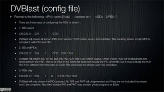 DVBlast (conﬁg ﬁle)
 Format is the following: <IP>[:<port>][/udp]         <always on>        <SID> [<PID>,]*
    There are three ways of conﬁguring the PIDs to stream :

    1. SID-based

    239.232.0.1:1234       1     10750

    DVBlast will stream all known PIDs from service 10750 (video, audio, and subtitles). The resulting stream is fully MPEG-
    compliant, with PAT and PMT.

    2. SID and PIDs

    239.232.0.1:1234       1     10750 1234,1235

    DVBlast will stream SID 10750, but only PID 1234 and 1235 will be output. Other known PIDs will be discarded and
    removed from the PMT. The list of PIDs in the conﬁg ﬁle does not include the PAT and PMT, but it must include the PCR
    PID if it is different from the video or audio PID, otherwise the stream won't be compliant.

    3. PIDs only

    239.232.0.1:1234       1     0     0,128,1234,1235

    DVBlast will only stream the PIDs passed. No PAT and PMT will be generated, so if they are not included the stream
    won't be compliant. Also the included PAT and PMT may contain ghost programs or ESes.
 