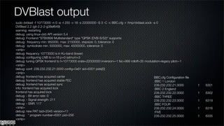 DVBlast output
sudo dvblast -f 10773000 -n 0 -e -t 255 -v 18 -s 22000000 -S 3 -C -c BBC.cfg -r /tmp/dvblast.sock -a 0
DVBlast 2.2 (git-2.2-2-g38ef649)
warning: restarting
debug: using linux-dvb API version 5.4
debug: Frontend "STB0899 Multistandard" type "QPSK (DVB-S/S2)" supports:
debug: frequency min: 950000, max: 2150000, stepsize: 0, tolerance: 0
debug: symbolrate min: 5000000, max: 45000000, tolerance: 0
<snip>
debug: frequency 10773000 is in Ku-band (lower)
debug: conﬁguring LNB to v=18 p=0 satnum=3
debug: tuning QPSK frontend to f=10773000 srate=22000000 inversion=-1 fec=999 rolloff=35 modulation=legacy pilot=-1
<snip>
debug: conf: 239.232.232.21:3000 conﬁg=0x61 sid=6301 pids[0]
<snip>
debug: frontend has acquired carrier                                                               BBC.cfg Conﬁguration ﬁle
debug: frontend has acquired stable FEC                                                            :BBC 1 London
debug: frontend has acquired sync                                                                  239.232.232.21:3000        1   6301
info: frontend has acquired lock                                                                   :BBC 2 England
frontend has acquired lock                                                                         239.232.232.22:3000        1   6302
debug: - Bit error rate: 0                                                                         :BBC THREE
debug: - Signal strength: 211                                                                      239.232.232.23:3000        1   6319
debug: - SNR: 117                                                                                  :BBC FOUR
<snip>                                                                                             239.232.232.24:3000        1   6316
debug: new PAT tsid=2045 version=11                                                                :FIVE
debug: * program number=6301 pid=256                                                               239.232.232.25:3000        1   6335
<snip>
 