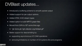 DVBlast updates...
  Introduced a buffering scheme to smooth packet output

  Added support for per output options

  Added ATSC A/52 stream types

  Added option to build MRTG graph ﬁles

  Moved from SVN to GIT some time ago

    “git clone git://git.videolan.org/dvblast.git”

  Better support for descrambling by:

    supporting asynchronous I/O CAM operations

    removing limitations on number of CA systems IDs and programs
 