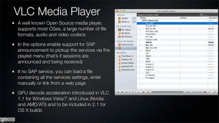 VLC Media Player
A well known Open Source media player,
supports most OSes, a large number of ﬁle
formats, audio and video codecs

In the options enable support for SAP
announcement to pickup the services via the
playlist menu (that’s if sessions are
announced and being received)

If no SAP service, you can load a ﬁle
containing all the services settings, enter
manually or link from a web page

GPU decode acceleration introduced in VLC
1.1 for Windows Vista/7 and Linux (Nvidia
and AMD/ATI) and to be included in 2.1 for
OS X builds
 