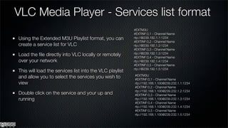 VLC Media Player - Services list format
                                                         #EXTM3U
                                                         #EXTINF:0,1 - Channel Name
Using the Extended M3U Playlist format, you can          rtp://@239.192.1.1:1234
                                                         #EXTINF:0,2 - Channel Name
create a service list for VLC                            rtp://@239.192.1.2:1234
                                                         #EXTINF:0,3 - Channel Name
Load the ﬁle directly into VLC locally or remotely       rtp://@239.192.1.3:1234
                                                         #EXTINF:0,4 - Channel Name
over your network                                        rtp://@239.192.1.4:1234
                                                         #EXTINF:0,5 - Channel Name
                                                         rtp://@239.192.1.5:1234
This will load the services list into the VLC playlist
                                                         #EXTM3U
and allow you to select the services you wish to         #EXTINF:0,1 - Channel Name
view                                                     rtp://192.168.1.100@239.232.1.1:1234
                                                         #EXTINF:0,2 - Channel Name
                                                         rtp://192.168.1.100@239.232.1.2:1234
Double click on the service and your up and              #EXTINF:0,3 - Channel Name
running                                                  rtp://192.168.1.100@239.232.1.3:1234
                                                         #EXTINF:0,4 - Channel Name
                                                         rtp://192.168.1.100@239.232.1.4:1234
                                                         #EXTINF:0,5 - Channel Name
                                                         rtp://192.168.1.100@239.232.1.5:1234
 
