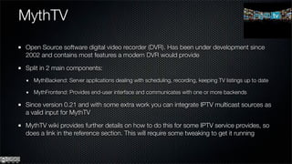 MythTV
Open Source software digital video recorder (DVR). Has been under development since
2002 and contains most features a modern DVR would provide

Split in 2 main components:
  MythBackend: Server applications dealing with scheduling, recording, keeping TV listings up to date

  MythFrontend: Provides end-user interface and communicates with one or more backends

Since version 0.21 and with some extra work you can integrate IPTV multicast sources as
a valid input for MythTV

MythTV wiki provides further details on how to do this for some IPTV service provides, so
does a link in the reference section. This will require some tweaking to get it running
 
