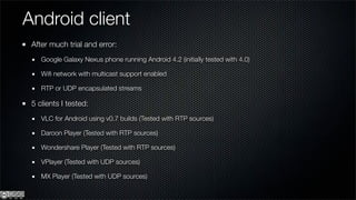 Android client
 After much trial and error:
    Google Galaxy Nexus phone running Android 4.2 (initially tested with 4.0)

    Wiﬁ network with multicast support enabled

    RTP or UDP encapsulated streams

 5 clients I tested:
    VLC for Android using v0.7 builds (Tested with RTP sources)

    Daroon Player (Tested with RTP sources)

    Wondershare Player (Tested with RTP sources)

    VPlayer (Tested with UDP sources)

    MX Player (Tested with UDP sources)
 