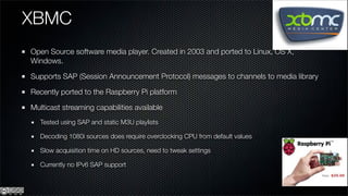 XBMC
Open Source software media player. Created in 2003 and ported to Linux, OS X,
Windows.

Supports SAP (Session Announcement Protocol) messages to channels to media library

Recently ported to the Raspberry Pi platform

Multicast streaming capabilities available
   Tested using SAP and static M3U playlists

   Decoding 1080i sources does require overclocking CPU from default values

   Slow acquisition time on HD sources, need to tweak settings

   Currently no IPv6 SAP support
 