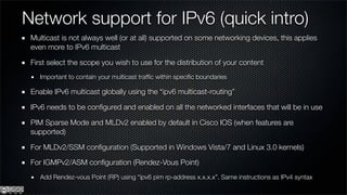 Network support for IPv6 (quick intro)
 Multicast is not always well (or at all) supported on some networking devices, this applies
 even more to IPv6 multicast

 First select the scope you wish to use for the distribution of your content
    Important to contain your multicast trafﬁc within speciﬁc boundaries

 Enable IPv6 multicast globally using the “ipv6 multicast-routing”

 IPv6 needs to be conﬁgured and enabled on all the networked interfaces that will be in use

 PIM Sparse Mode and MLDv2 enabled by default in Cisco IOS (when features are
 supported)

 For MLDv2/SSM conﬁguration (Supported in Windows Vista/7 and Linux 3.0 kernels)

 For IGMPv2/ASM conﬁguration (Rendez-Vous Point)
    Add Rendez-vous Point (RP) using “ipv6 pim rp-address x.x.x.x”. Same instructions as IPv4 syntax
 