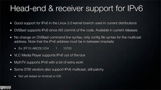 Head-end & receiver support for IPv6
 Good support for IPv6 in the Linux 3.0 kernel branch used in current distributions

 DVBlast supports IPv6 since r93 commit of the code. Available in current releases

 No change on DVBlast command line syntax, only conﬁg ﬁle syntax for the multicast
 address. Note that the IPv6 address must be in between brackets
   Ex: [FF15::ABCD]:1234      1       10750

 VLC Media Player supports IPv6 out of the box

 MythTV supports IPv6 with a bit of extra work

 Some STB vendors also support IPv6 multicast, still patchy
   Not yet tested on Android or iOS
 