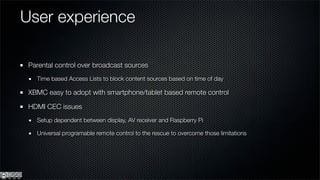 User experience

 Parental control over broadcast sources
   Time based Access Lists to block content sources based on time of day

 XBMC easy to adopt with smartphone/tablet based remote control

 HDMI CEC issues
   Setup dependent between display, AV receiver and Raspberry Pi

   Universal programable remote control to the rescue to overcome those limitations
 