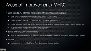 Areas of improvement (IMHO)
 Web based EPG interface independent of receiver application/player
   Grab DVB-SI data from multicast sources, create XMLTV output

   Publish to web interface for users and feeding home media systems

   Merge with external EPG provider data sources & dynamic channel lineup based on user preferences

   Output syntax in multiple formats for various players

 Better IPv6 and/or multicast support
   In wider set of receivers (STB, applications, smartphones, tablets) & entry level networking equipment

 MHEG
   Integrate support for “Red Button” applications on the end devices
 
