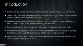 Introduction
 Evolution of TV viewing from 1 screen/home to multi-screen & multi-viewer environment

 Traditionally users have a single physical source for their TV signal. Now there are multiple
 sources (satellite, cable, terrestrial, IPTV, etc)

 Receivers are evolving quickly. Each generation introduces new and improved features.
 Hard to keep up and usually requires swapping out hardware

 Delinearisation of content means most people want to record and then view it later

 Best “off the shelf” products tend to provide a subset of the features required to support
 the statements above, but then are locked into their own vendor scheme

 Home brew systems aren’t perfect, your own requirements will determine if some or part
 of what follows is of any use to you
 