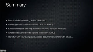 Summary


Basics related to building a video head-end

Advantages and constraints related to such a setup

Keep in mind your own requirements: services, network, receivers

What needs worked on to expand ecosystem (IMHO)

Have fun with your own project, please document and share with others....
 