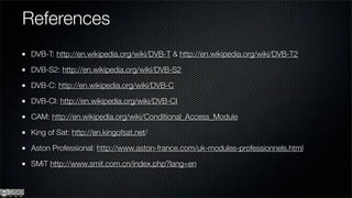 References
 DVB-T: http://en.wikipedia.org/wiki/DVB-T & http://en.wikipedia.org/wiki/DVB-T2

 DVB-S2: http://en.wikipedia.org/wiki/DVB-S2

 DVB-C: http://en.wikipedia.org/wiki/DVB-C

 DVB-CI: http://en.wikipedia.org/wiki/DVB-CI

 CAM: http://en.wikipedia.org/wiki/Conditional_Access_Module

 King of Sat: http://en.kingofsat.net/

 Aston Professional: http://www.aston-france.com/uk-modules-professionnels.html

 SMiT http://www.smit.com.cn/index.php?lang=en
 