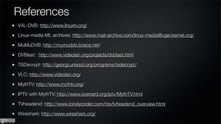 References
V4L-DVB: http://www.linuxtv.org/

Linux-media ML archives: http://www.mail-archive.com/linux-media@vger.kernel.org/

MuMuDVB: http://mumudvb.braice.net/

DVBlast: http://www.videolan.org/projects/dvblast.html

TSDecrypt: http://georgi.unixsol.org/programs/tsdecrypt/

VLC: http://www.videolan.org/

MythTV: http://www.mythtv.org/

IPTV with MythTV: http://www.avenard.org/iptv/MythTV.html

TVheadend: http://www.lonelycoder.com/hts/tvheadend_overview.html

Wireshark: http://www.wireshark.org/
 