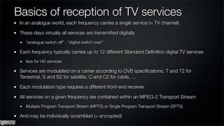 Basics of reception of TV services
 In an analogue world, each frequency carries a single service (= TV channel)

 These days virtually all services are transmitted digitally
    “analogue switch off” - ”digital switch over”

 Each frequency typically carries up to 12 different Standard Deﬁnition digital TV services
    less for HD services

 Services are modulated on a carrier according to DVB speciﬁcations. T and T2 for
 Terrestrial, S and S2 for satellite, C and C2 for cable, ...

 Each modulation type requires a different front-end receiver

 All services on a given frequency are contained within an MPEG-2 Transport Stream
    Multiple Program Transport Stream (MPTS) or Single Program Transport Stream (SPTS)

 And may be individually scrambled (= encrypted)
 